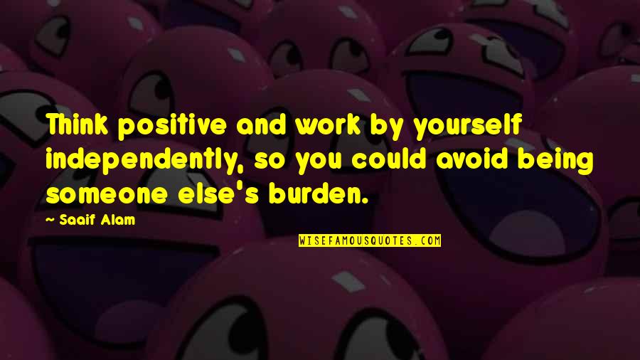 Work Burden Quotes By Saaif Alam: Think positive and work by yourself independently, so Work Burden Quotes By Saaif Alam: Think positive and work by yourself independently, so