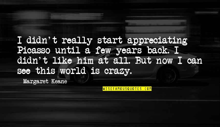 World Crazy Quotes By Margaret Keane: I didn't really start appreciating Picasso until a World Crazy Quotes By Margaret Keane: I didn't really start appreciating Picasso until a