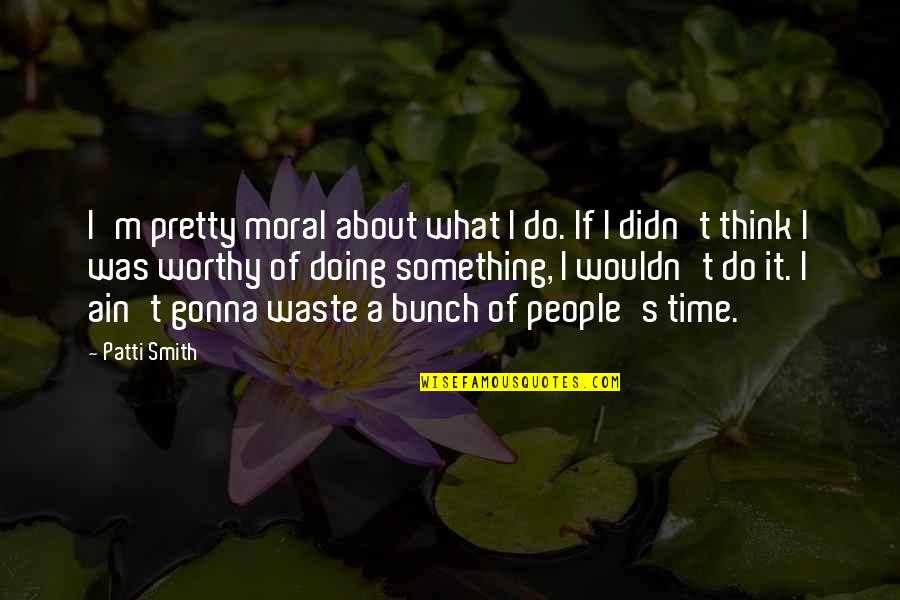 Worthy Of My Time Quotes By Patti Smith: I'm pretty moral about what I do. If