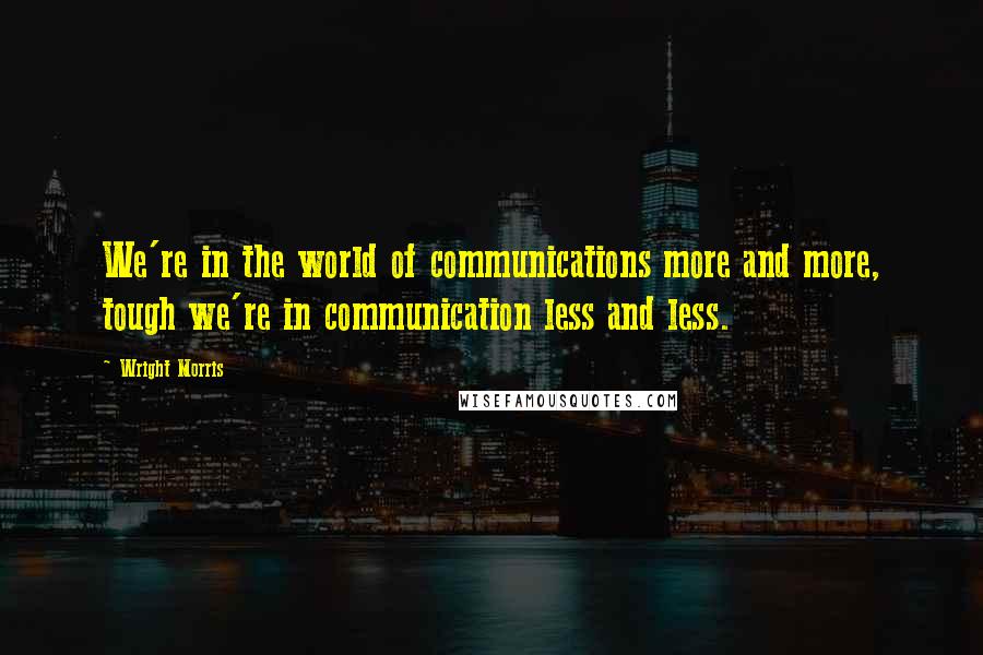 Wright Morris quotes: We're in the world of communications more and more, tough we're in communication less and less.