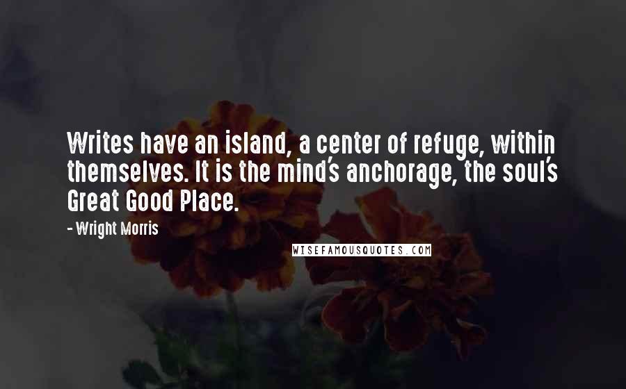Wright Morris quotes: Writes have an island, a center of refuge, within themselves. It is the mind's anchorage, the soul's Great Good Place.
