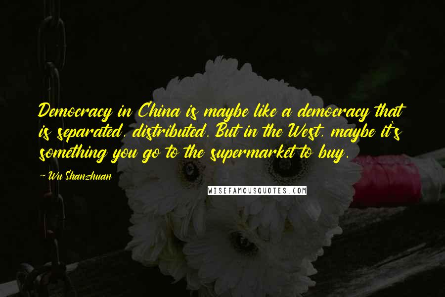 Wu Shanzhuan quotes: Democracy in China is maybe like a democracy that is separated, distributed. But in the West, maybe it's something you go to the supermarket to buy.