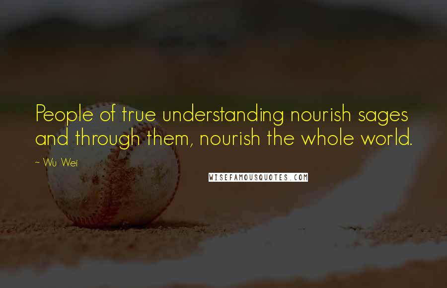 Wu Wei quotes: People of true understanding nourish sages and through them, nourish the whole world.