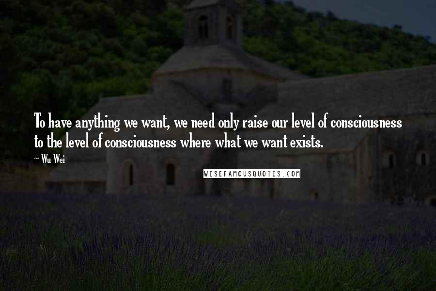 Wu Wei quotes: To have anything we want, we need only raise our level of consciousness to the level of consciousness where what we want exists.