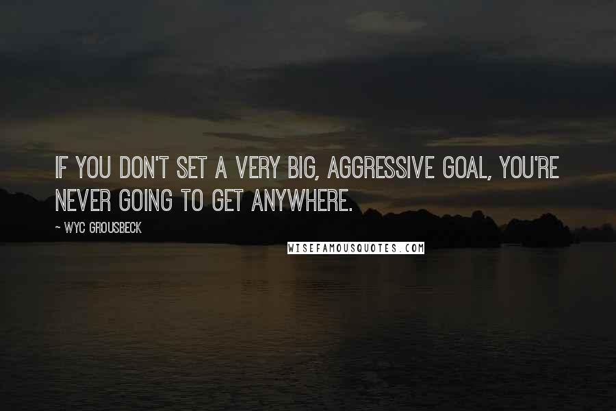 Wyc Grousbeck quotes: If you don't set a very big, aggressive goal, you're never going to get anywhere.