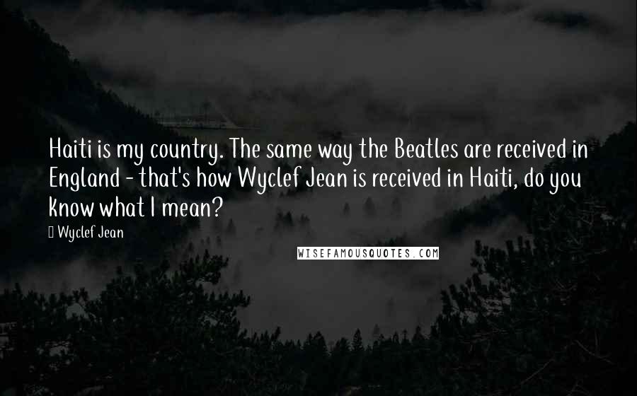 Wyclef Jean quotes: Haiti is my country. The same way the Beatles are received in England - that's how Wyclef Jean is received in Haiti, do you know what I mean?
