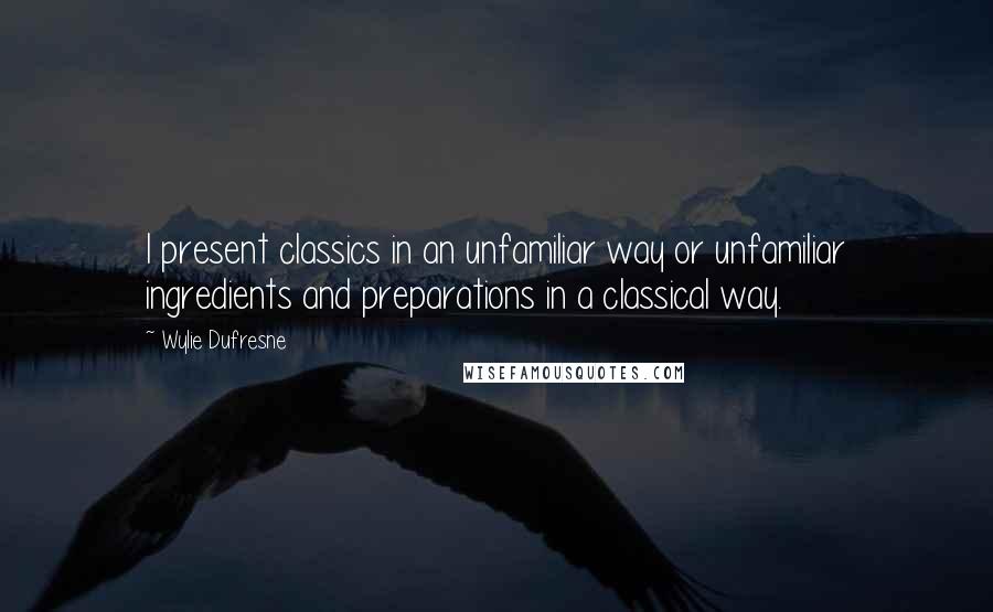 Wylie Dufresne quotes: I present classics in an unfamiliar way or unfamiliar ingredients and preparations in a classical way.