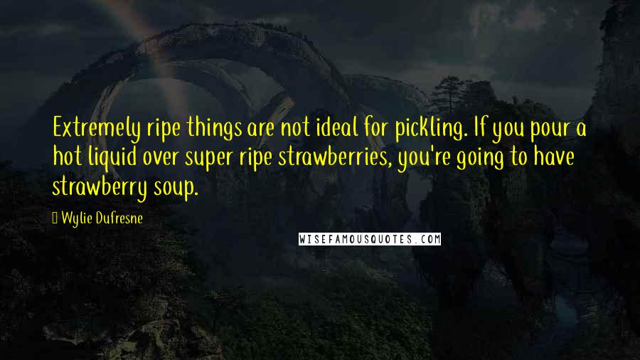 Wylie Dufresne quotes: Extremely ripe things are not ideal for pickling. If you pour a hot liquid over super ripe strawberries, you're going to have strawberry soup.