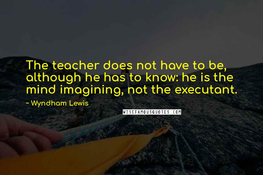 Wyndham Lewis quotes: The teacher does not have to be, although he has to know: he is the mind imagining, not the executant. Wyndham Lewis quotes: The teacher does not have to be, although he has to know: he is the mind imagining, not the executant.
