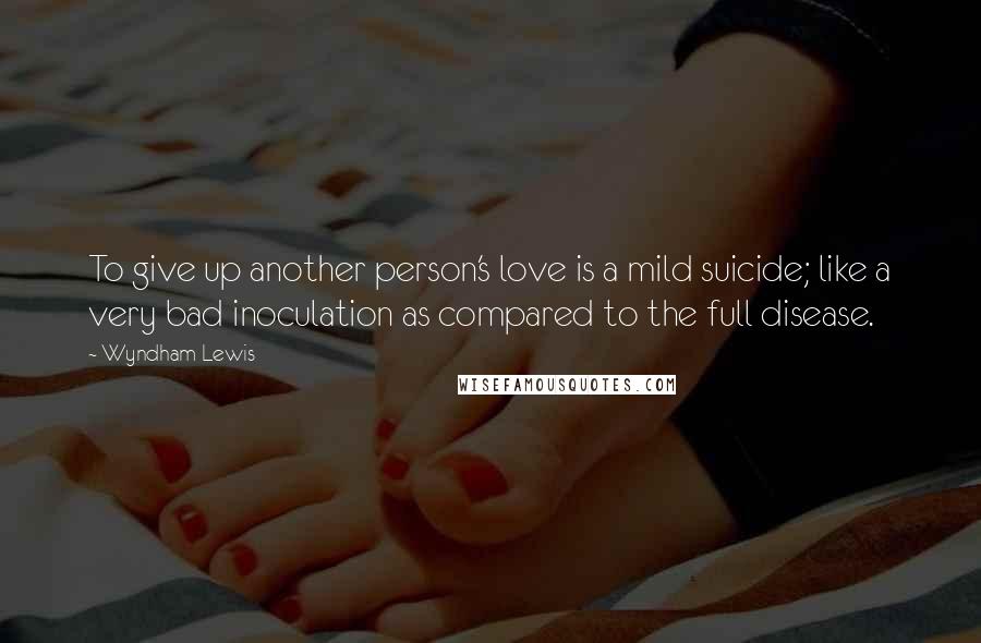 Wyndham Lewis quotes: To give up another person's love is a mild suicide; like a very bad inoculation as compared to the full disease.