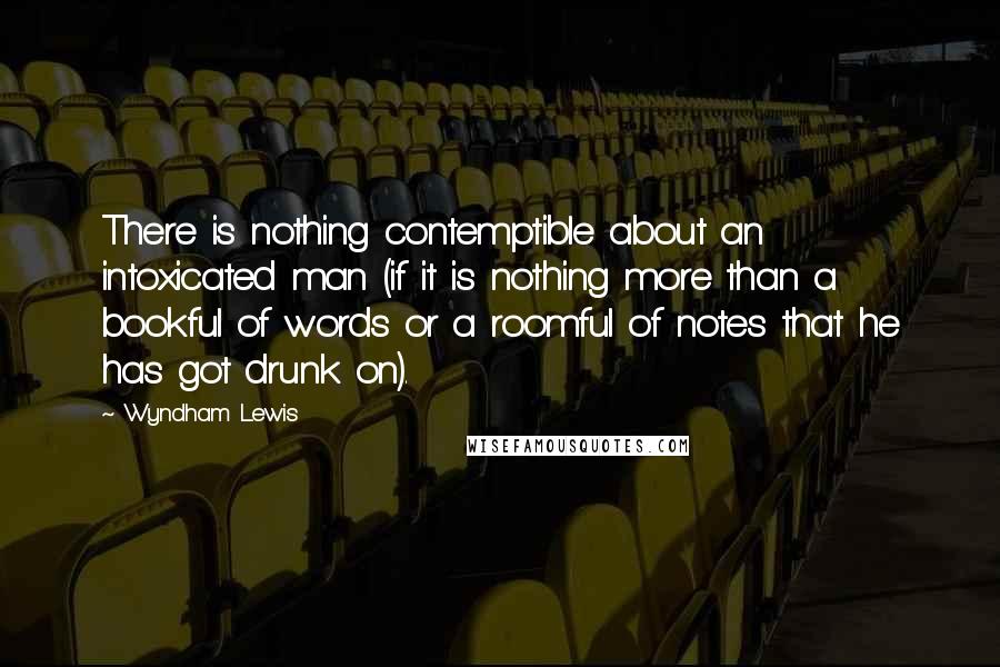 Wyndham Lewis quotes: There is nothing contemptible about an intoxicated man (if it is nothing more than a bookful of words or a roomful of notes that he has got drunk on).