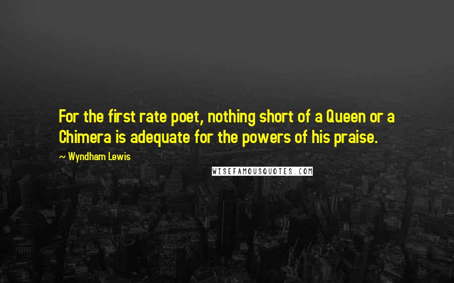 Wyndham Lewis quotes: For the first rate poet, nothing short of a Queen or a Chimera is adequate for the powers of his praise. Wyndham Lewis quotes: For the first rate poet, nothing short of a Queen or a Chimera is adequate for the powers of his praise.