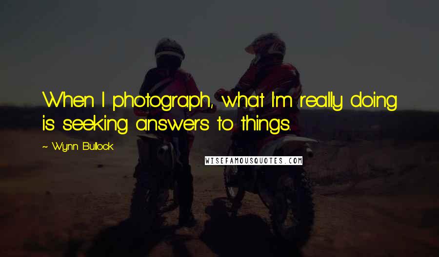 Wynn Bullock quotes: When I photograph, what I'm really doing is seeking answers to things.