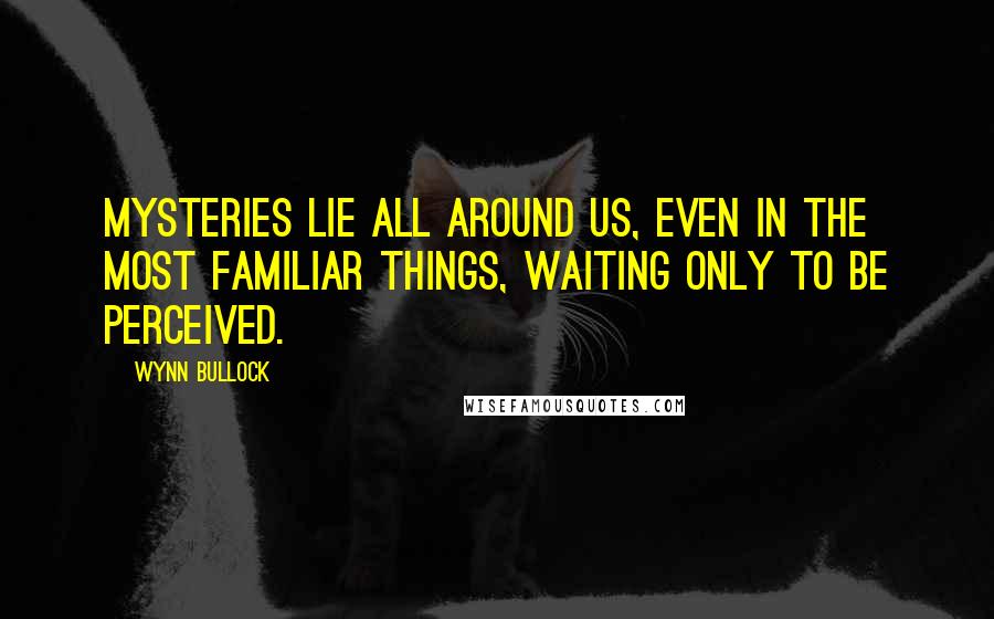 Wynn Bullock quotes: Mysteries lie all around us, even in the most familiar things, waiting only to be perceived.