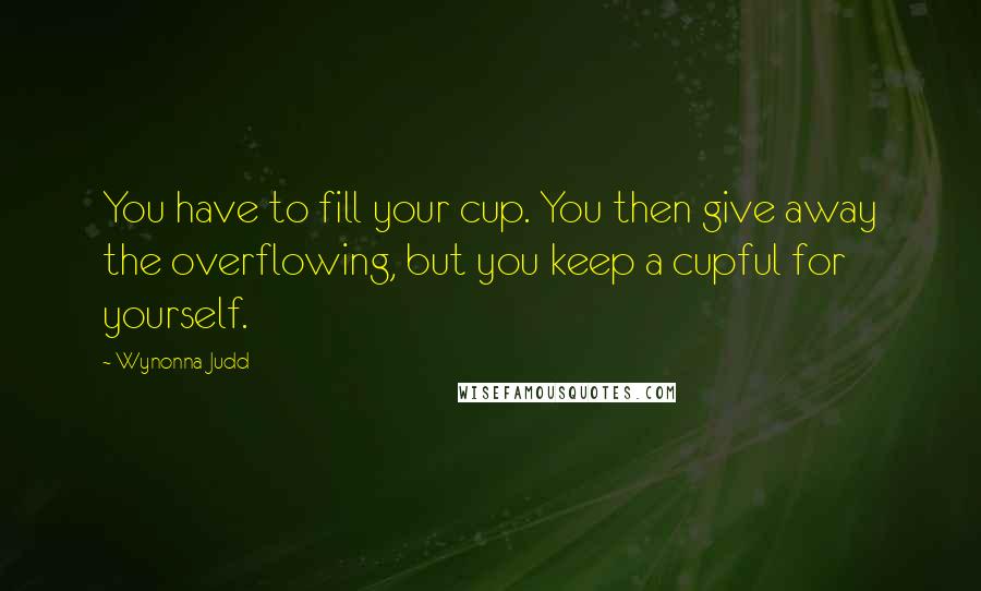 Wynonna Judd quotes: You have to fill your cup. You then give away the overflowing, but you keep a cupful for yourself.