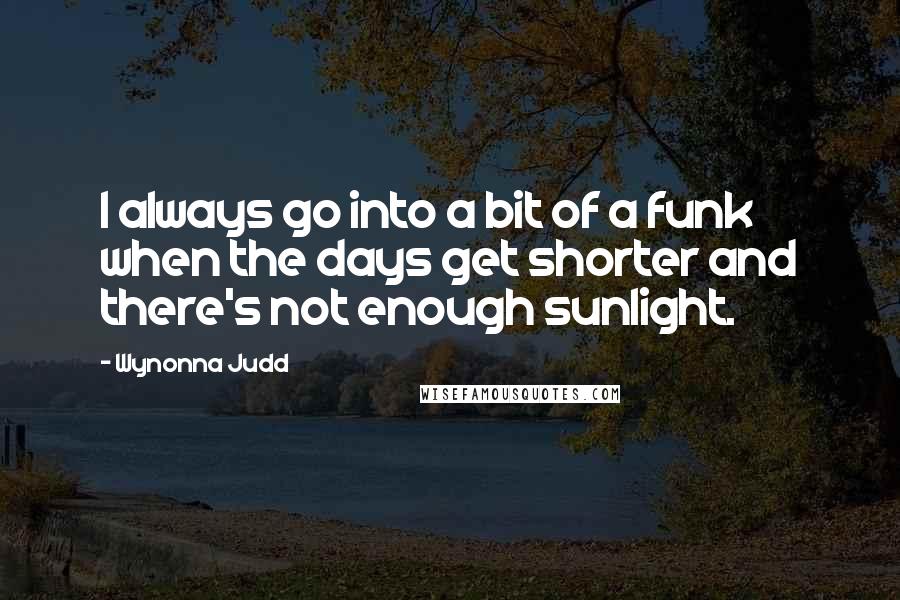 Wynonna Judd quotes: I always go into a bit of a funk when the days get shorter and there's not enough sunlight.