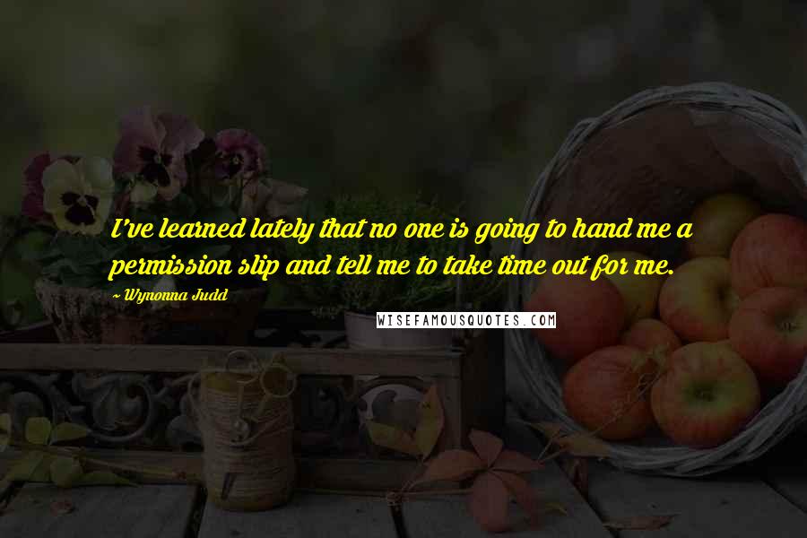 Wynonna Judd quotes: I've learned lately that no one is going to hand me a permission slip and tell me to take time out for me.