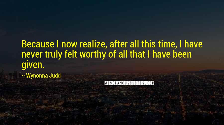 Wynonna Judd quotes: Because I now realize, after all this time, I have never truly felt worthy of all that I have been given.