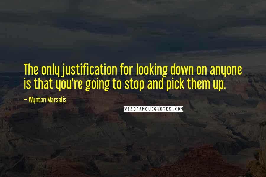 Wynton Marsalis quotes: The only justification for looking down on anyone is that you're going to stop and pick them up.