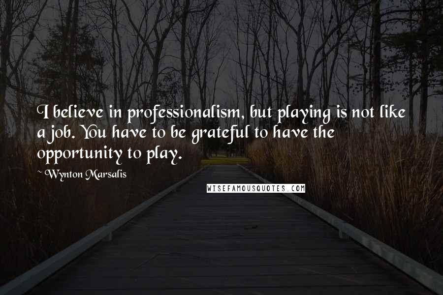 Wynton Marsalis quotes: I believe in professionalism, but playing is not like a job. You have to be grateful to have the opportunity to play.