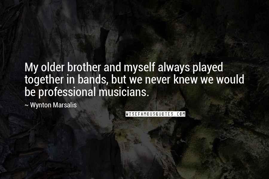 Wynton Marsalis quotes: My older brother and myself always played together in bands, but we never knew we would be professional musicians.