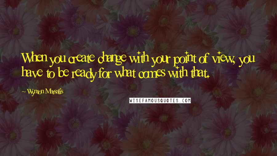 Wynton Marsalis quotes: When you create change with your point of view, you have to be ready for what comes with that.