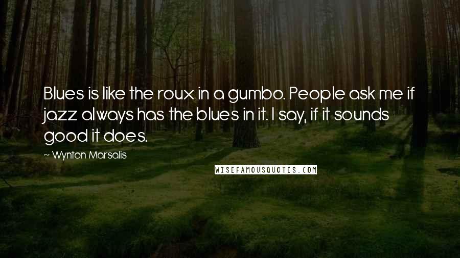 Wynton Marsalis quotes: Blues is like the roux in a gumbo. People ask me if jazz always has the blues in it. I say, if it sounds good it does.