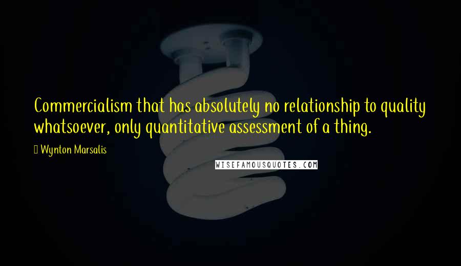Wynton Marsalis quotes: Commercialism that has absolutely no relationship to quality whatsoever, only quantitative assessment of a thing.
