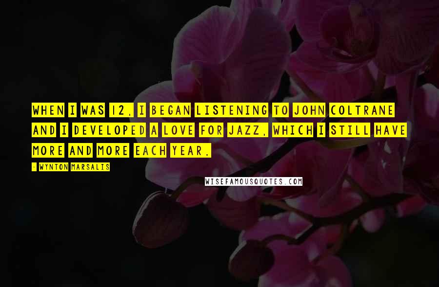 Wynton Marsalis quotes: When I was 12, I began listening to John Coltrane and I developed a love for jazz, which I still have more and more each year.