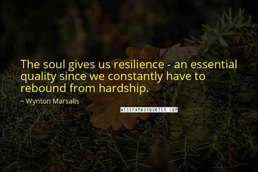 Wynton Marsalis quotes: The soul gives us resilience - an essential quality since we constantly have to rebound from hardship.