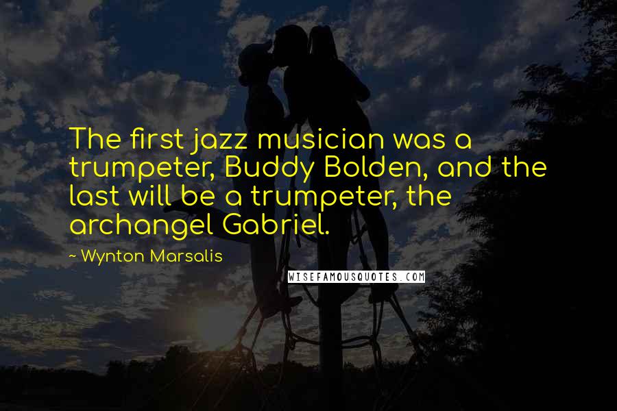 Wynton Marsalis quotes: The first jazz musician was a trumpeter, Buddy Bolden, and the last will be a trumpeter, the archangel Gabriel.