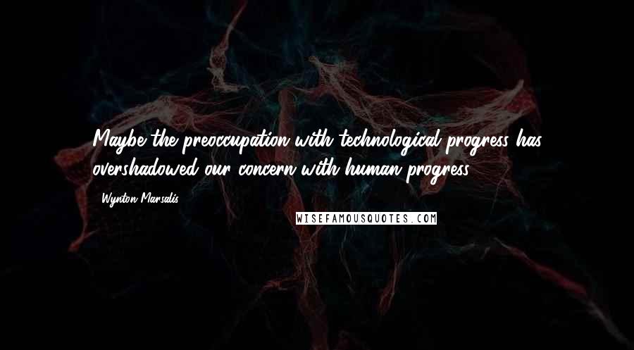 Wynton Marsalis quotes: Maybe the preoccupation with technological progress has overshadowed our concern with human progress.