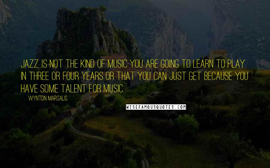 Wynton Marsalis quotes: Jazz is not the kind of music you are going to learn to play in three or four years or that you can just get because you have some talent