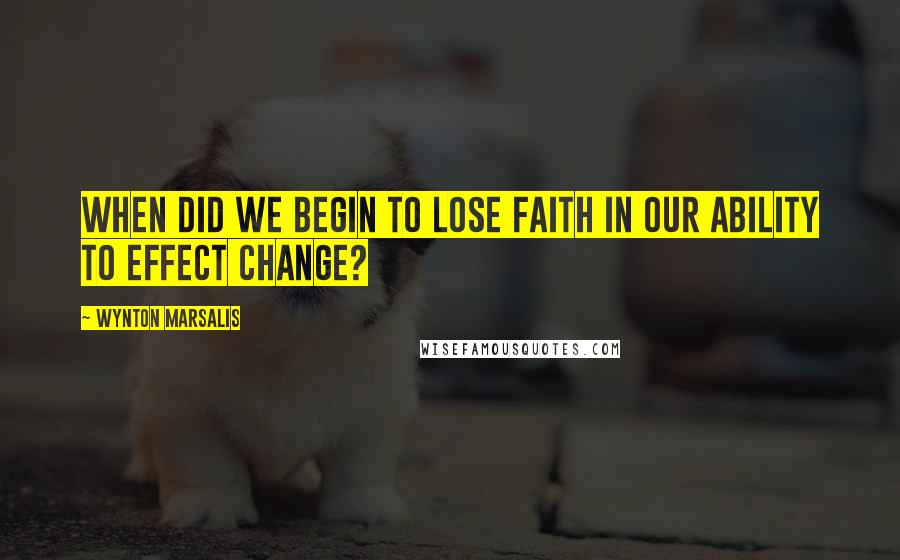 Wynton Marsalis quotes: When did we begin to lose faith in our ability to effect change?