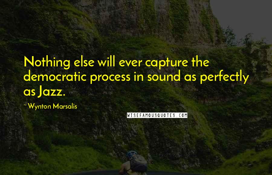 Wynton Marsalis quotes: Nothing else will ever capture the democratic process in sound as perfectly as Jazz.