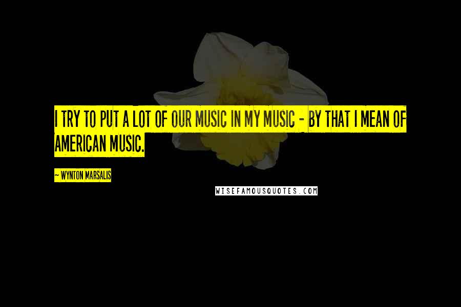 Wynton Marsalis quotes: I try to put a lot of our music in my music - by that I mean of American music.