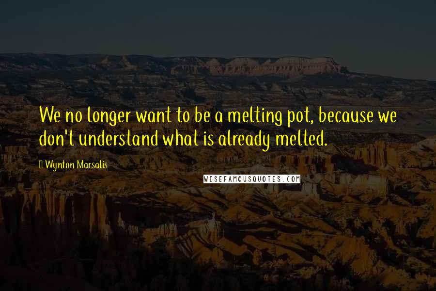 Wynton Marsalis quotes: We no longer want to be a melting pot, because we don't understand what is already melted.