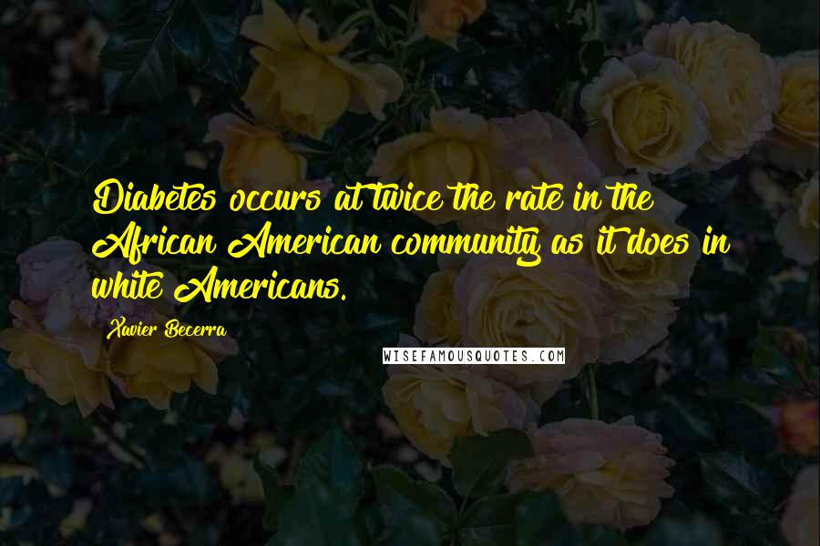 Xavier Becerra quotes: Diabetes occurs at twice the rate in the African American community as it does in white Americans.