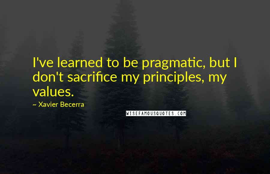 Xavier Becerra quotes: I've learned to be pragmatic, but I don't sacrifice my principles, my values.