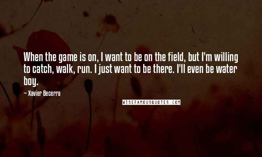 Xavier Becerra quotes: When the game is on, I want to be on the field, but I'm willing to catch, walk, run. I just want to be there. I'll even be water boy.