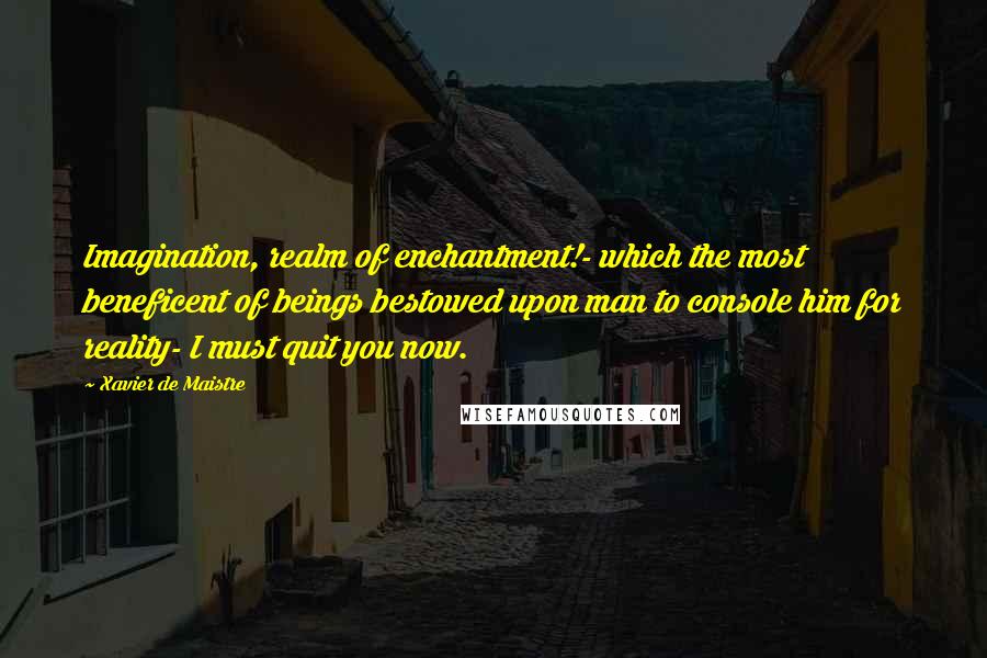 Xavier De Maistre quotes: Imagination, realm of enchantment!- which the most beneficent of beings bestowed upon man to console him for reality- I must quit you now.