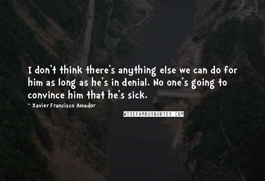 Xavier Francisco Amador quotes: I don't think there's anything else we can do for him as long as he's in denial. No one's going to convince him that he's sick. Xavier Francisco Amador quotes: I don't think there's anything else we can do for him as long as he's in denial. No one's going to convince him that he's sick.