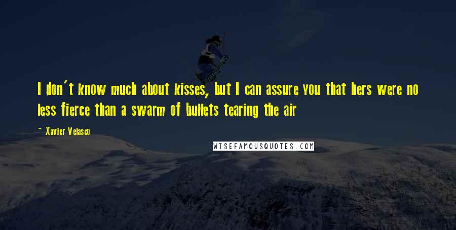 Xavier Velasco quotes: I don't know much about kisses, but I can assure you that hers were no less fierce than a swarm of bullets tearing the air Xavier Velasco quotes: I don't know much about kisses, but I can assure you that hers were no less fierce than a swarm of bullets tearing the air