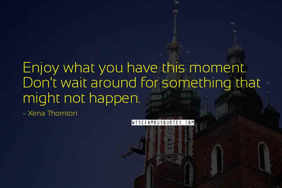 Xena Thornton quotes: Enjoy what you have this moment. Don't wait around for something that might not happen.