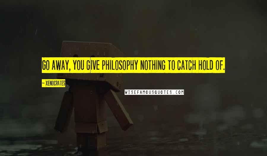 Xenocrates quotes: Go away, you give philosophy nothing to catch hold of.