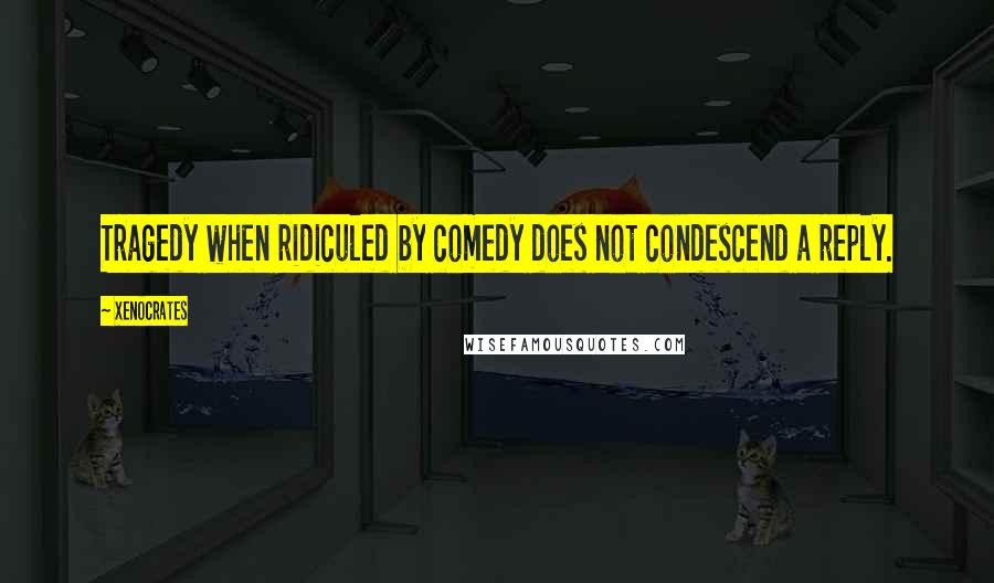 Xenocrates quotes: Tragedy when ridiculed by comedy does not condescend a reply.