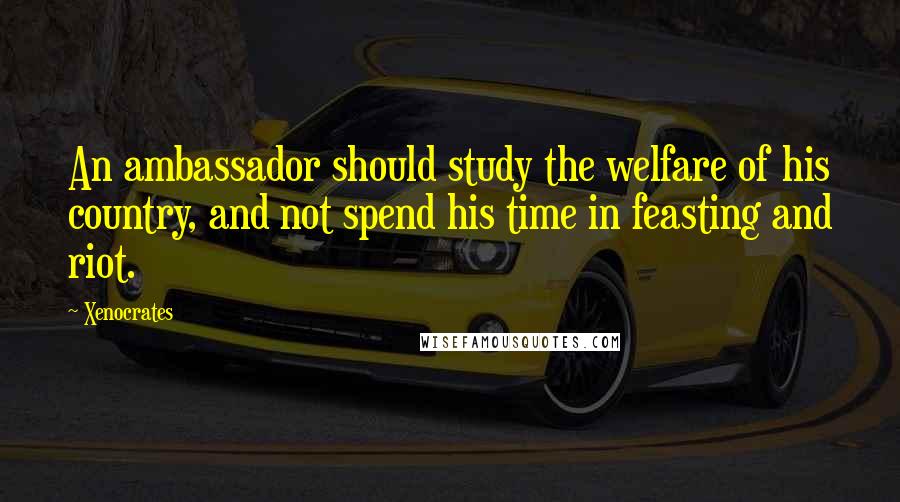 Xenocrates quotes: An ambassador should study the welfare of his country, and not spend his time in feasting and riot.