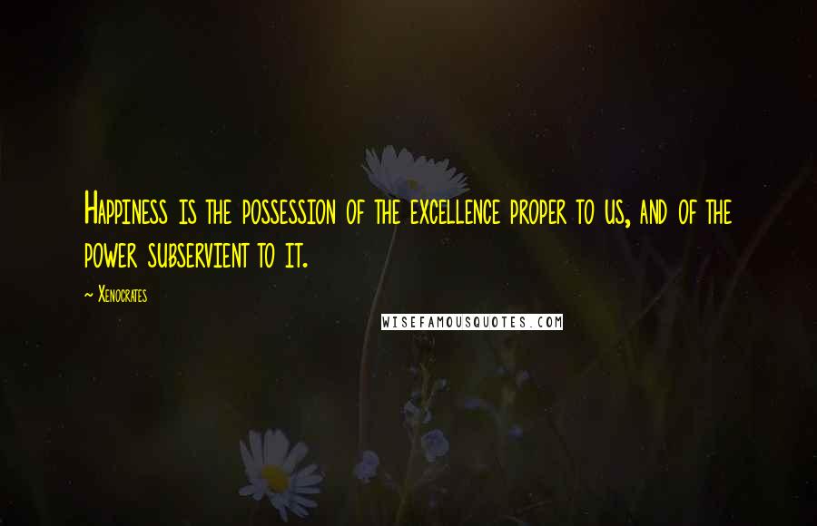 Xenocrates quotes: Happiness is the possession of the excellence proper to us, and of the power subservient to it.