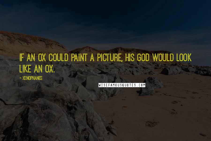 Xenophanes quotes: If an ox could paint a picture, his god would look like an ox.