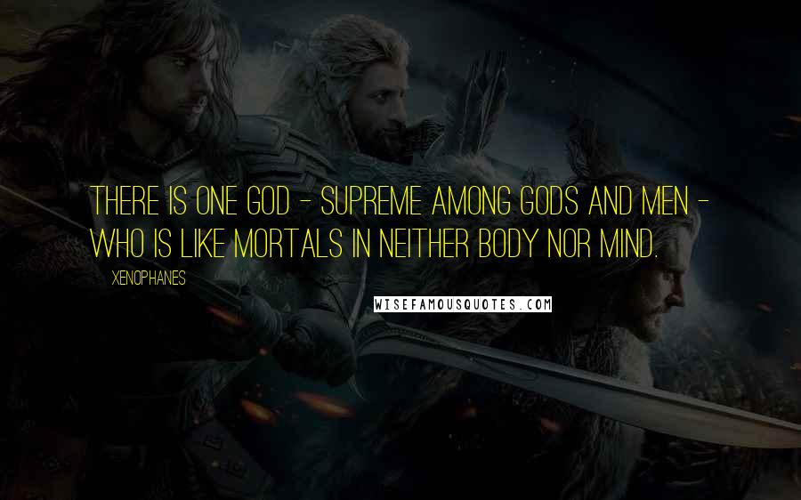 Xenophanes quotes: There is one God - supreme among gods and men - who is like mortals in neither body nor mind.